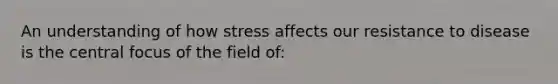 An understanding of how stress affects our resistance to disease is the central focus of the field of: