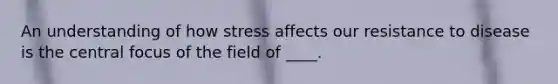 An understanding of how stress affects our resistance to disease is the central focus of the field of ____.