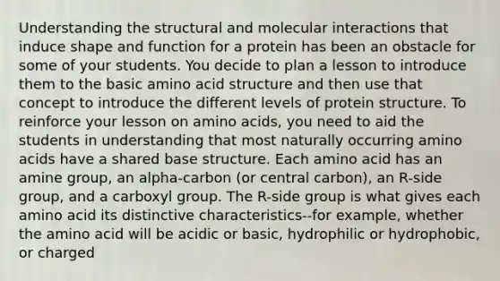 Understanding the structural and molecular interactions that induce shape and function for a protein has been an obstacle for some of your students. You decide to plan a lesson to introduce them to the basic amino acid structure and then use that concept to introduce the different levels of protein structure. To reinforce your lesson on amino acids, you need to aid the students in understanding that most naturally occurring amino acids have a shared base structure. Each amino acid has an amine group, an alpha-carbon (or central carbon), an R-side group, and a carboxyl group. The R-side group is what gives each amino acid its distinctive characteristics--for example, whether the amino acid will be acidic or basic, hydrophilic or hydrophobic, or charged