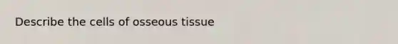 Describe the cells of osseous tissue