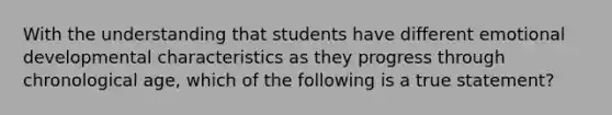 With the understanding that students have different emotional developmental characteristics as they progress through chronological age, which of the following is a true statement?