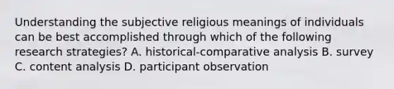 Understanding the subjective religious meanings of individuals can be best accomplished through which of the following research strategies? A. historical-comparative analysis B. survey C. content analysis D. participant observation