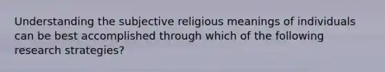 Understanding the subjective religious meanings of individuals can be best accomplished through which of the following research strategies?