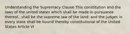 Understanding the Supremacy Clause This constitution and the laws of the united states which shall be made in pursuance thereof...shall be the supreme law of the land: and the judges in every state shall be bound thereby constitutional of the United States Article VI