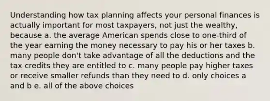 Understanding how tax planning affects your personal finances is actually important for most taxpayers, not just the wealthy, because a. the average American spends close to one-third of the year earning the money necessary to pay his or her taxes b. many people don't take advantage of all the deductions and the tax credits they are entitled to c. many people pay higher taxes or receive smaller refunds than they need to d. only choices a and b e. all of the above choices