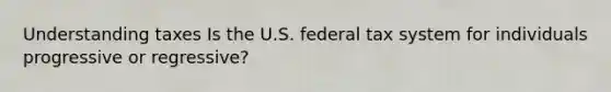 Understanding taxes Is the U.S. federal tax system for individuals progressive or regressive?