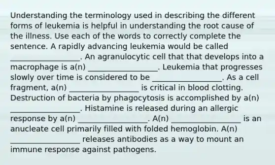 Understanding the terminology used in describing the different forms of leukemia is helpful in understanding the root cause of the illness. Use each of the words to correctly complete the sentence. A rapidly advancing leukemia would be called __________________. An agranulocytic cell that that develops into a macrophage is a(n) __________________. Leukemia that progresses slowly over time is considered to be __________________. As a cell fragment, a(n) __________________ is critical in blood clotting. Destruction of bacteria by phagocytosis is accomplished by a(n) __________________. Histamine is released during an allergic response by a(n) __________________. A(n) __________________ is an anucleate cell primarily filled with folded hemoglobin. A(n) __________________ releases antibodies as a way to mount an immune response against pathogens.