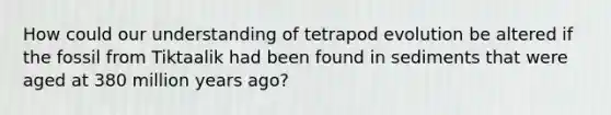 How could our understanding of tetrapod evolution be altered if the fossil from Tiktaalik had been found in sediments that were aged at 380 million years ago?