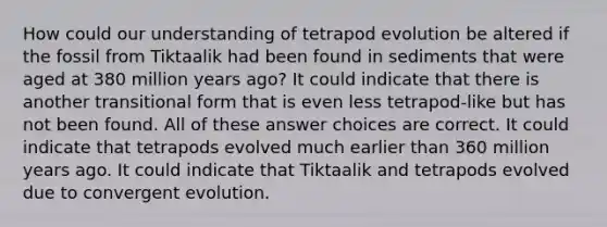 How could our understanding of tetrapod evolution be altered if the fossil from Tiktaalik had been found in sediments that were aged at 380 million years ago? It could indicate that there is another transitional form that is even less tetrapod-like but has not been found. All of these answer choices are correct. It could indicate that tetrapods evolved much earlier than 360 million years ago. It could indicate that Tiktaalik and tetrapods evolved due to convergent evolution.