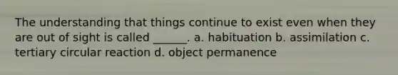 The understanding that things continue to exist even when they are out of sight is called ______. a. habituation b. assimilation c. tertiary circular reaction d. object permanence