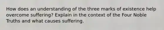 How does an understanding of the three marks of existence help overcome suffering? Explain in the context of the Four Noble Truths and what causes suffering.