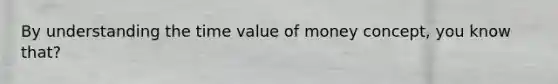 By understanding the time value of money concept, you know that?