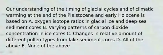 Our understanding of the timing of glacial cycles and of climatic warming at the end of the Pleistocene and early Holocene is based on A. oxygen isotope ratios in glacial ice and deep-sea sediment cores B. Varying patterns of carbon dioxide concentration in ice cores C. Changes in relative amount of different pollen types from lake sediment cores D. All of the above E. None of the above