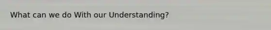 What can we do With our Understanding?