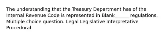 The understanding that the Treasury Department has of the Internal Revenue Code is represented in Blank______ regulations. Multiple choice question. Legal Legislative Interpretative Procedural