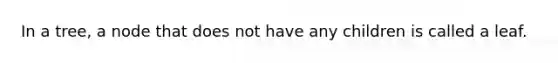 In a tree, a node that does not have any children is called a leaf.