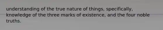 understanding of the true nature of things, specifically, knowledge of the three marks of existence, and the four noble truths.