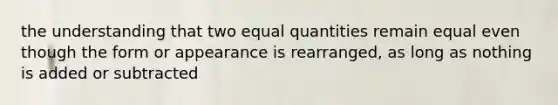 the understanding that two equal quantities remain equal even though the form or appearance is rearranged, as long as nothing is added or subtracted