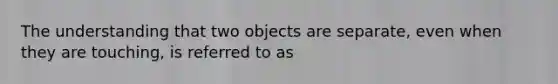 The understanding that two objects are separate, even when they are touching, is referred to as