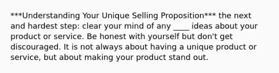 ***Understanding Your Unique Selling Proposition*** the next and hardest step: clear your mind of any ____ ideas about your product or service. Be honest with yourself but don't get discouraged. It is not always about having a unique product or service, but about making your product stand out.