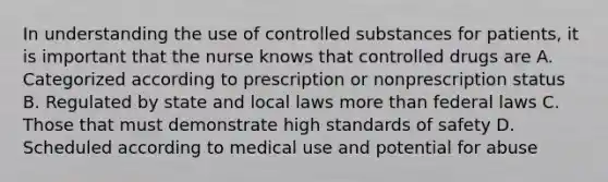 In understanding the use of controlled substances for patients, it is important that the nurse knows that controlled drugs are A. Categorized according to prescription or nonprescription status B. Regulated by state and local laws more than federal laws C. Those that must demonstrate high standards of safety D. Scheduled according to medical use and potential for abuse