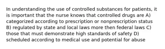 In understanding the use of controlled substances for patients, it is important that the nurse knows that controlled drugs are A) categorized according to prescription or nonprescription status B) regulated by state and local laws more then federal laws C) those that must demonstrate high standards of safety D) scheduled according to medical use and potential for abuse