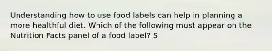 Understanding how to use food labels can help in planning a more healthful diet. Which of the following must appear on the Nutrition Facts panel of a food label? S