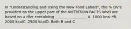 In "Understanding and Using the New Food Labels", the % DV's provided on the upper part of the NUTRlTION FACTS label are based on a diet containing _________________ A. 1000 kcal *B. 2000 kcalC. 2500 kcalD. Both B and C