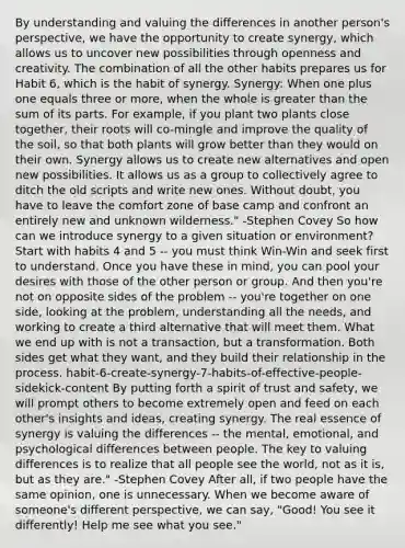 By understanding and valuing the differences in another person's perspective, we have the opportunity to create synergy, which allows us to uncover new possibilities through openness and creativity. The combination of all the other habits prepares us for Habit 6, which is the habit of synergy. Synergy: When one plus one equals three or more, when the whole is greater than the sum of its parts. For example, if you plant two plants close together, their roots will co-mingle and improve the quality of the soil, so that both plants will grow better than they would on their own. Synergy allows us to create new alternatives and open new possibilities. It allows us as a group to collectively agree to ditch the old scripts and write new ones. Without doubt, you have to leave the comfort zone of base camp and confront an entirely new and unknown wilderness." -Stephen Covey So how can we introduce synergy to a given situation or environment? Start with habits 4 and 5 -- you must think Win-Win and seek first to understand. Once you have these in mind, you can pool your desires with those of the other person or group. And then you're not on opposite sides of the problem -- you're together on one side, looking at the problem, understanding all the needs, and working to create a third alternative that will meet them. What we end up with is not a transaction, but a transformation. Both sides get what they want, and they build their relationship in the process. habit-6-create-synergy-7-habits-of-effective-people-sidekick-content By putting forth a spirit of trust and safety, we will prompt others to become extremely open and feed on each other's insights and ideas, creating synergy. The real essence of synergy is valuing the differences -- the mental, emotional, and psychological differences between people. The key to valuing differences is to realize that all people see the world, not as it is, but as they are." -Stephen Covey After all, if two people have the same opinion, one is unnecessary. When we become aware of someone's different perspective, we can say, "Good! You see it differently! Help me see what you see."