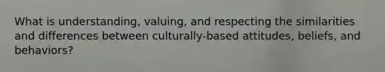 What is understanding, valuing, and respecting the similarities and differences between culturally-based attitudes, beliefs, and behaviors?