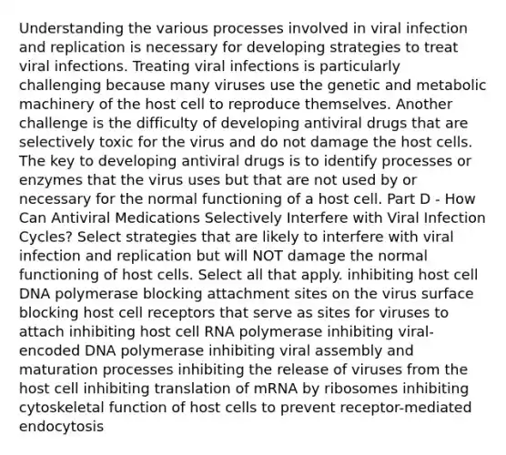 Understanding the various processes involved in viral infection and replication is necessary for developing strategies to treat viral infections. Treating viral infections is particularly challenging because many viruses use the genetic and metabolic machinery of the host cell to reproduce themselves. Another challenge is the difficulty of developing antiviral drugs that are selectively toxic for the virus and do not damage the host cells. The key to developing antiviral drugs is to identify processes or enzymes that the virus uses but that are not used by or necessary for the normal functioning of a host cell. Part D - How Can Antiviral Medications Selectively Interfere with Viral Infection Cycles? Select strategies that are likely to interfere with viral infection and replication but will NOT damage the normal functioning of host cells. Select all that apply. inhibiting host cell DNA polymerase blocking attachment sites on the virus surface blocking host cell receptors that serve as sites for viruses to attach inhibiting host cell RNA polymerase inhibiting viral-encoded DNA polymerase inhibiting viral assembly and maturation processes inhibiting the release of viruses from the host cell inhibiting translation of mRNA by ribosomes inhibiting cytoskeletal function of host cells to prevent receptor-mediated endocytosis