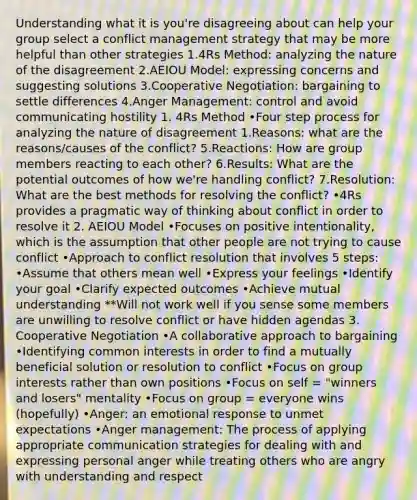 Understanding what it is you're disagreeing about can help your group select a conflict management strategy that may be more helpful than other strategies 1.4Rs Method: analyzing the nature of the disagreement 2.AEIOU Model: expressing concerns and suggesting solutions 3.Cooperative Negotiation: bargaining to settle differences 4.Anger Management: control and avoid communicating hostility 1. 4Rs Method •Four step process for analyzing the nature of disagreement 1.Reasons: what are the reasons/causes of the conflict? 5.Reactions: How are group members reacting to each other? 6.Results: What are the potential outcomes of how we're handling conflict? 7.Resolution: What are the best methods for resolving the conflict? •4Rs provides a pragmatic way of thinking about conflict in order to resolve it 2. AEIOU Model •Focuses on positive intentionality, which is the assumption that other people are not trying to cause conflict •Approach to conflict resolution that involves 5 steps: •Assume that others mean well •Express your feelings •Identify your goal •Clarify expected outcomes •Achieve mutual understanding **Will not work well if you sense some members are unwilling to resolve conflict or have hidden agendas 3. Cooperative Negotiation •A collaborative approach to bargaining •Identifying common interests in order to find a mutually beneficial solution or resolution to conflict •Focus on group interests rather than own positions •Focus on self = "winners and losers" mentality •Focus on group = everyone wins (hopefully) •Anger: an emotional response to unmet expectations •Anger management: The process of applying appropriate communication strategies for dealing with and expressing personal anger while treating others who are angry with understanding and respect