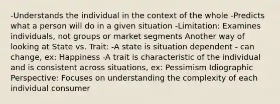 -Understands the individual in the context of the whole -Predicts what a person will do in a given situation -Limitation: Examines individuals, not groups or market segments Another way of looking at State vs. Trait: -A state is situation dependent - can change, ex: Happiness -A trait is characteristic of the individual and is consistent across situations, ex: Pessimism Idiographic Perspective: Focuses on understanding the complexity of each individual consumer