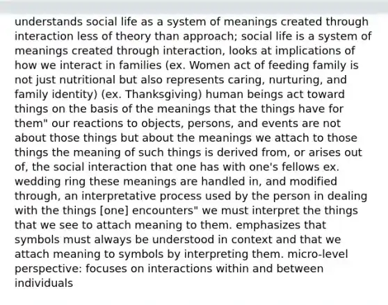 understands social life as a system of meanings created through interaction less of theory than approach; social life is a system of meanings created through interaction, looks at implications of how we interact in families (ex. Women act of feeding family is not just nutritional but also represents caring, nurturing, and family identity) (ex. Thanksgiving) human beings act toward things on the basis of the meanings that the things have for them" our reactions to objects, persons, and events are not about those things but about the meanings we attach to those things the meaning of such things is derived from, or arises out of, the social interaction that one has with one's fellows ex. wedding ring these meanings are handled in, and modified through, an interpretative process used by the person in dealing with the things [one] encounters" we must interpret the things that we see to attach meaning to them. emphasizes that symbols must always be understood in context and that we attach meaning to symbols by interpreting them. micro-level perspective: focuses on interactions within and between individuals