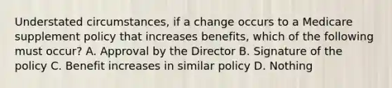 Understated circumstances, if a change occurs to a Medicare supplement policy that increases benefits, which of the following must occur? A. Approval by the Director B. Signature of the policy C. Benefit increases in similar policy D. Nothing