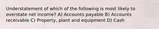 Understatement of which of the following is most likely to overstate net income? A) Accounts payable B) Accounts receivable C) Property, plant and equipment D) Cash