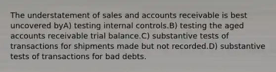 The understatement of sales and accounts receivable is best uncovered byA) testing internal controls.B) testing the aged accounts receivable trial balance.C) substantive tests of transactions for shipments made but not recorded.D) substantive tests of transactions for bad debts.