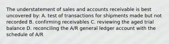 The understatement of sales and accounts receivable is best uncovered by: A. test of transactions for shipments made but not recorded B. confirming receivables C. reviewing the aged trial balance D. reconciling the A/R general ledger account with the schedule of A/R