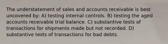 The understatement of sales and accounts receivable is best uncovered by: A) testing internal controls. B) testing the aged accounts receivable trial balance. C) substantive tests of transactions for shipments made but not recorded. D) substantive tests of transactions for bad debts.