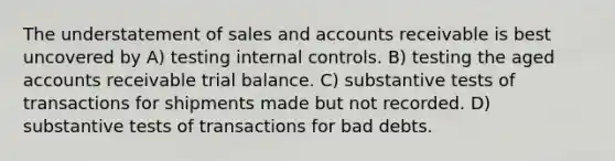 The understatement of sales and accounts receivable is best uncovered by A) testing <a href='https://www.questionai.com/knowledge/kjj42owoAP-internal-control' class='anchor-knowledge'>internal control</a>s. B) testing the aged accounts receivable trial balance. C) substantive tests of transactions for shipments made but not recorded. D) substantive tests of transactions for bad debts.