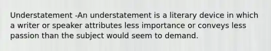 Understatement -An understatement is a literary device in which a writer or speaker attributes less importance or conveys less passion than the subject would seem to demand.