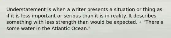 Understatement is when a writer presents a situation or thing as if it is less important or serious than it is in reality. It describes something with less strength than would be expected. ◦ "There's some water in the Atlantic Ocean."