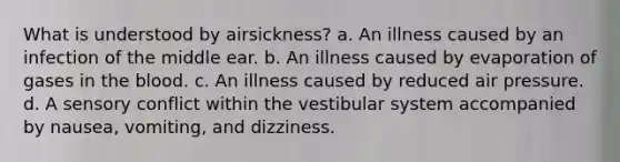 What is understood by airsickness? a. An illness caused by an infection of the middle ear. b. An illness caused by evaporation of gases in the blood. c. An illness caused by reduced air pressure. d. A sensory conflict within the vestibular system accompanied by nausea, vomiting, and dizziness.