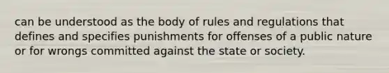 can be understood as the body of rules and regulations that defines and specifies punishments for offenses of a public nature or for wrongs committed against the state or society.