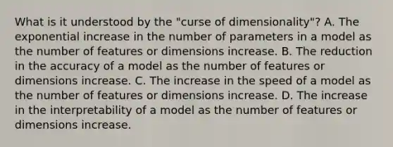 What is it understood by the "curse of dimensionality"? A. The exponential increase in the number of parameters in a model as the number of features or dimensions increase. B. The reduction in the accuracy of a model as the number of features or dimensions increase. C. The increase in the speed of a model as the number of features or dimensions increase. D. The increase in the interpretability of a model as the number of features or dimensions increase.