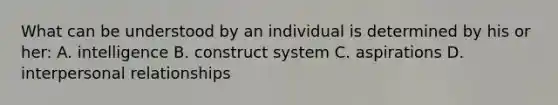 What can be understood by an individual is determined by his or her: A. intelligence B. construct system C. aspirations D. interpersonal relationships