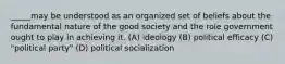 _____may be understood as an organized set of beliefs about the fundamental nature of the good society and the role government ought to play in achieving it. (A) ideology (B) political efficacy (C) "political party" (D) political socialization