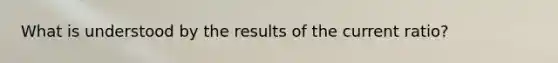 What is understood by the results of the current ratio?