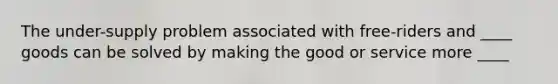 The under-supply problem associated with free-riders and ____ goods can be solved by making the good or service more ____
