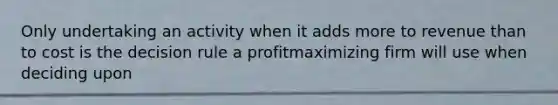 Only undertaking an activity when it adds more to revenue than to cost is the decision rule a profitmaximizing firm will use when deciding upon